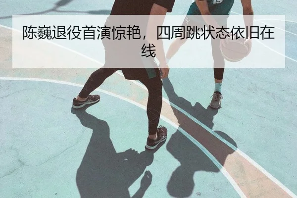 陈巍退役首演惊艳，四周跳状态依旧在线