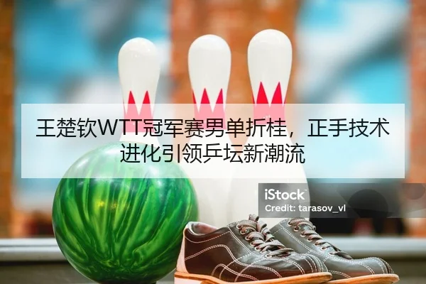王楚钦WTT冠军赛男单折桂，正手技术进化引领乒坛新潮流